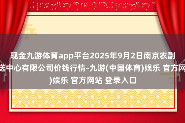 现金九游体育app平台2025年9月2日南京农副家具物发配送中心有限公司价钱行情-九游(中国体育)娱乐 官方网站 登录入口