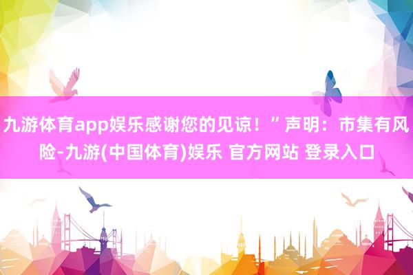 九游体育app娱乐感谢您的见谅！”声明：市集有风险-九游(中国体育)娱乐 官方网站 登录入口