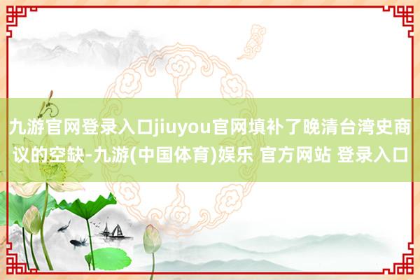 九游官网登录入口jiuyou官网填补了晚清台湾史商议的空缺-九游(中国体育)娱乐 官方网站 登录入口