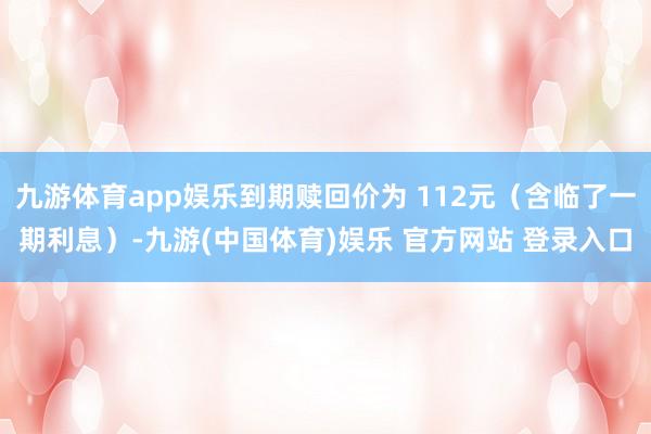 九游体育app娱乐到期赎回价为 112元(含临了一期利息)-九游(中国体育)娱乐 官方网站 登录入口
