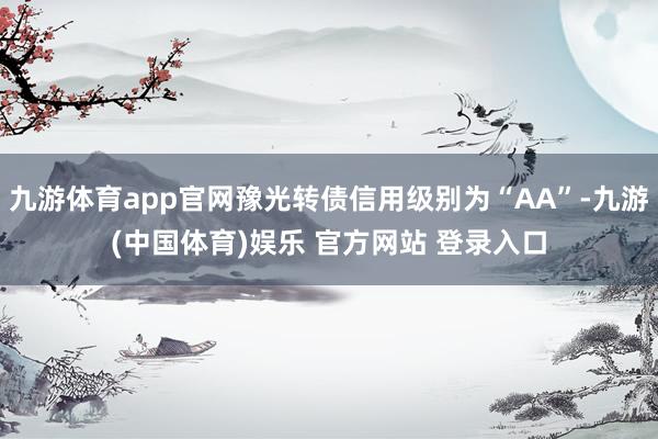 九游体育app官网豫光转债信用级别为“AA”-九游(中国体育)娱乐 官方网站 登录入口