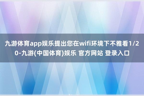 九游体育app娱乐提出您在wifi环境下不雅看1/20-九游(中国体育)娱乐 官方网站 登录入口