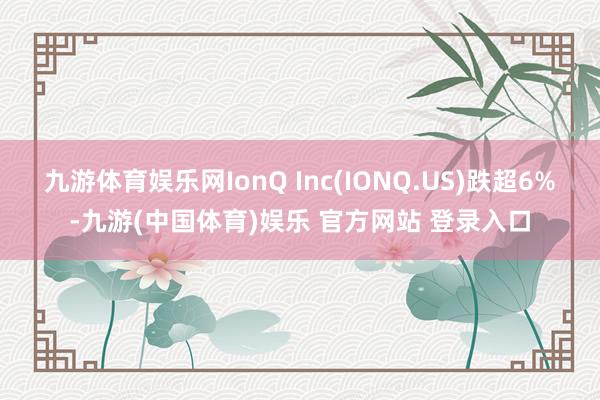 九游体育娱乐网IonQ Inc(IONQ.US)跌超6%-九游(中国体育)娱乐 官方网站 登录入口
