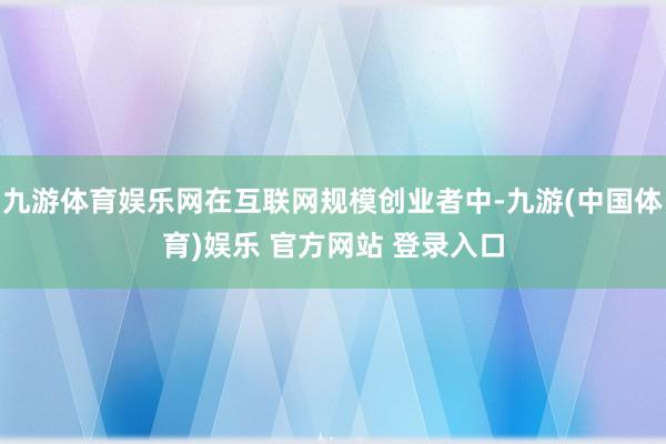 九游体育娱乐网在互联网规模创业者中-九游(中国体育)娱乐 官方网站 登录入口