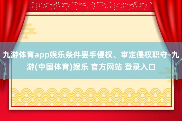 九游体育app娱乐条件罢手侵权、审定侵权职守-九游(中国体育)娱乐 官方网站 登录入口