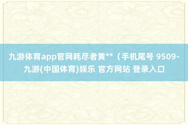 九游体育app官网耗尽者黄**（手机尾号 9509-九游(中国体育)娱乐 官方网站 登录入口