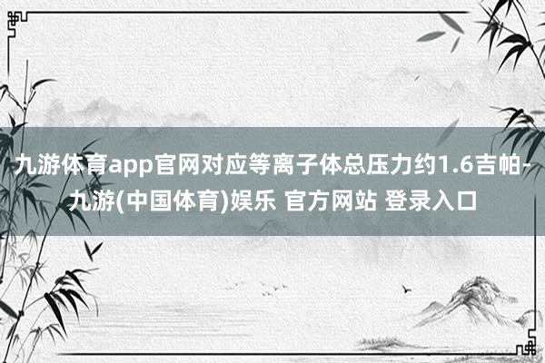九游体育app官网对应等离子体总压力约1.6吉帕-九游(中国体育)娱乐 官方网站 登录入口