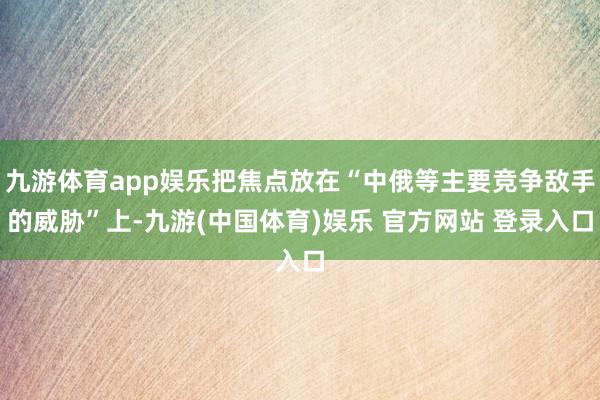 九游体育app娱乐把焦点放在“中俄等主要竞争敌手的威胁”上-九游(中国体育)娱乐 官方网站 登录入口