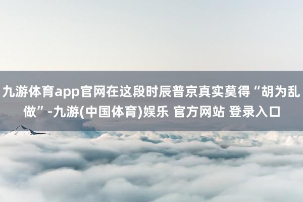 九游体育app官网在这段时辰普京真实莫得“胡为乱做”-九游(中国体育)娱乐 官方网站 登录入口
