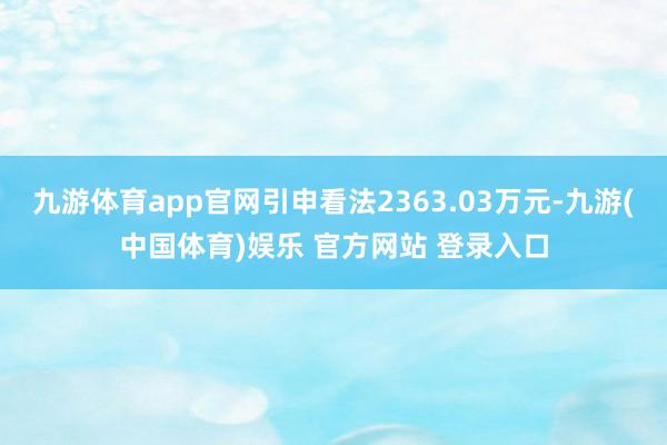 九游体育app官网引申看法2363.03万元-九游(中国体育)娱乐 官方网站 登录入口