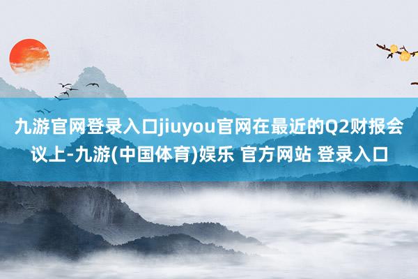 九游官网登录入口jiuyou官网在最近的Q2财报会议上-九游(中国体育)娱乐 官方网站 登录入口