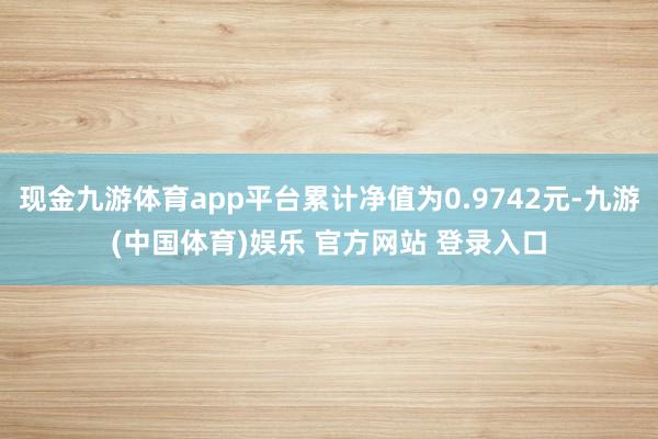 现金九游体育app平台累计净值为0.9742元-九游(中国体育)娱乐 官方网站 登录入口