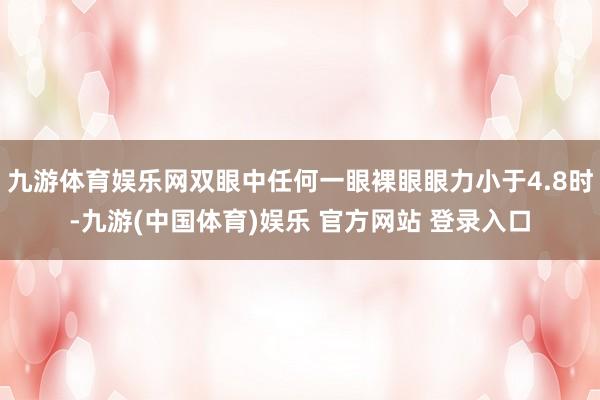 九游体育娱乐网双眼中任何一眼裸眼眼力小于4.8时-九游(中国体育)娱乐 官方网站 登录入口