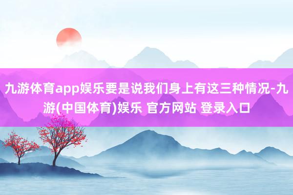 九游体育app娱乐要是说我们身上有这三种情况-九游(中国体育)娱乐 官方网站 登录入口