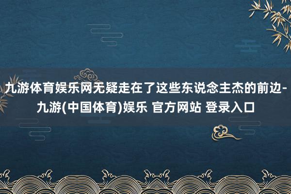九游体育娱乐网无疑走在了这些东说念主杰的前边-九游(中国体育)娱乐 官方网站 登录入口
