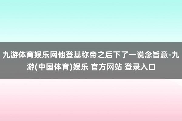 九游体育娱乐网他登基称帝之后下了一说念旨意-九游(中国体育)娱乐 官方网站 登录入口