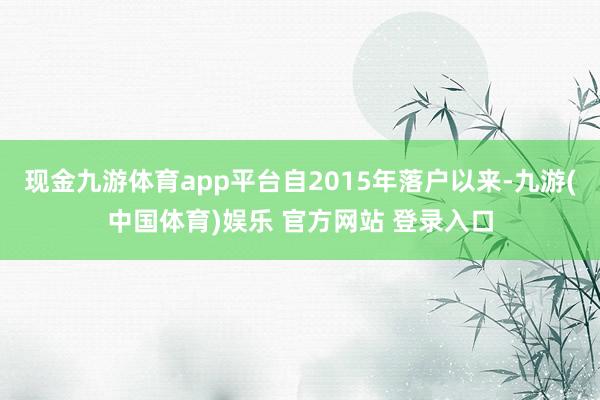 现金九游体育app平台自2015年落户以来-九游(中国体育)娱乐 官方网站 登录入口