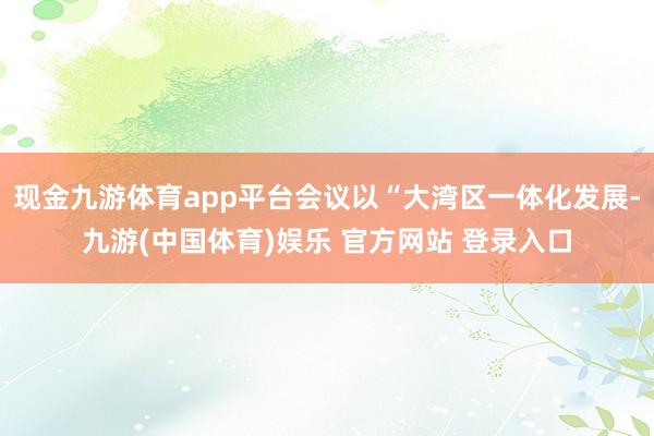 现金九游体育app平台会议以“大湾区一体化发展-九游(中国体育)娱乐 官方网站 登录入口