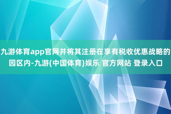 九游体育app官网并将其注册在享有税收优惠战略的园区内-九游(中国体育)娱乐 官方网站 登录入口