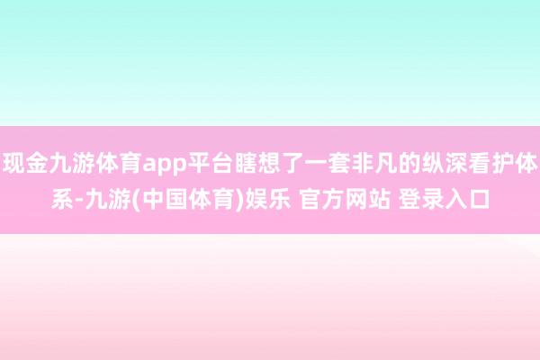 现金九游体育app平台瞎想了一套非凡的纵深看护体系-九游(中国体育)娱乐 官方网站 登录入口