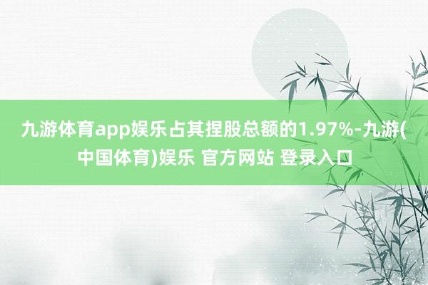 九游体育app娱乐占其捏股总额的1.97%-九游(中国体育)娱乐 官方网站 登录入口