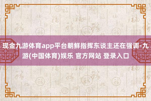 现金九游体育app平台朝鲜指挥东谈主还在强调-九游(中国体育)娱乐 官方网站 登录入口