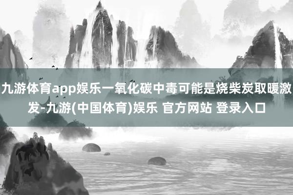 九游体育app娱乐一氧化碳中毒可能是烧柴炭取暖激发-九游(中国体育)娱乐 官方网站 登录入口