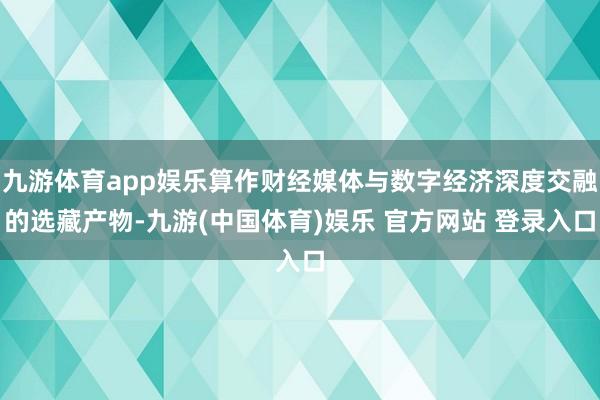 九游体育app娱乐算作财经媒体与数字经济深度交融的选藏产物-九游(中国体育)娱乐 官方网站 登录入口