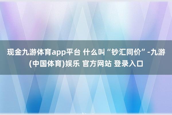 现金九游体育app平台 　　什么叫“钞汇同价”-九游(中国体育)娱乐 官方网站 登录入口
