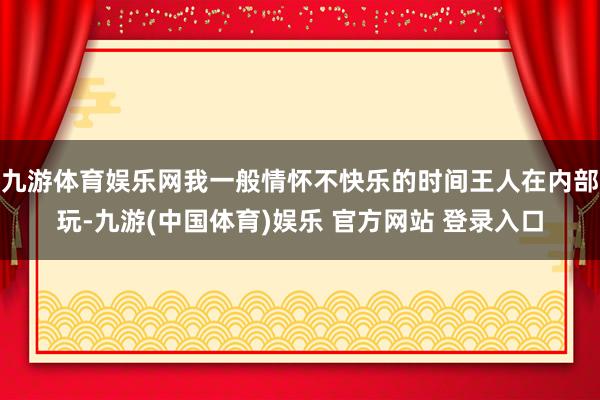 九游体育娱乐网我一般情怀不快乐的时间王人在内部玩-九游(中国体育)娱乐 官方网站 登录入口