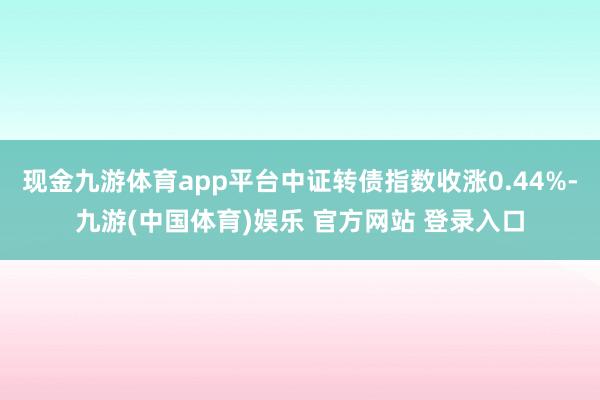 现金九游体育app平台中证转债指数收涨0.44%-九游(中国体育)娱乐 官方网站 登录入口