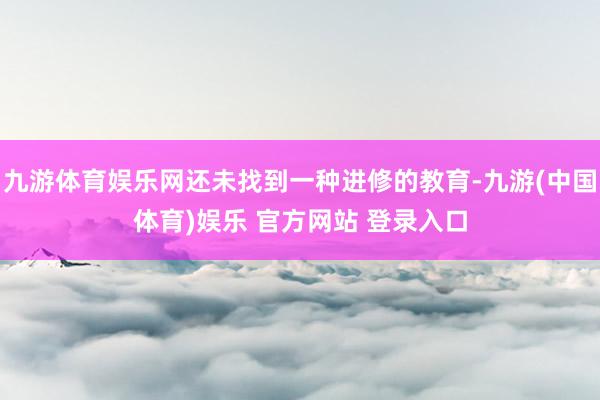 九游体育娱乐网还未找到一种进修的教育-九游(中国体育)娱乐 官方网站 登录入口