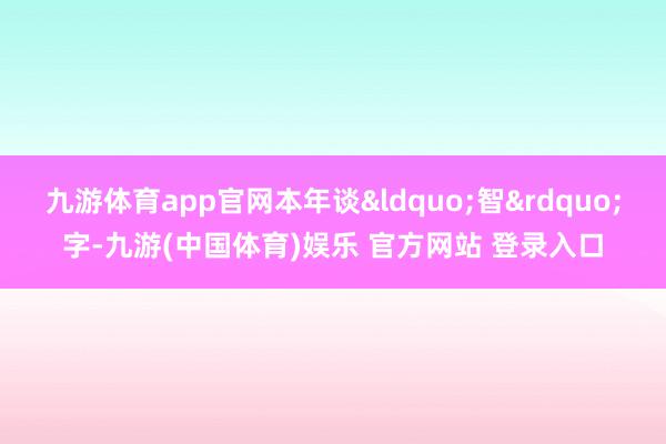 九游体育app官网本年谈&ldquo;智&rdquo;字-九游(中国体育)娱乐 官方网站 登录入口