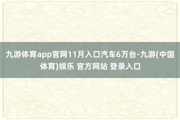 九游体育app官网11月入口汽车6万台-九游(中国体育)娱乐 官方网站 登录入口