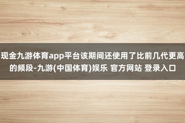 现金九游体育app平台该期间还使用了比前几代更高的频段-九游(中国体育)娱乐 官方网站 登录入口