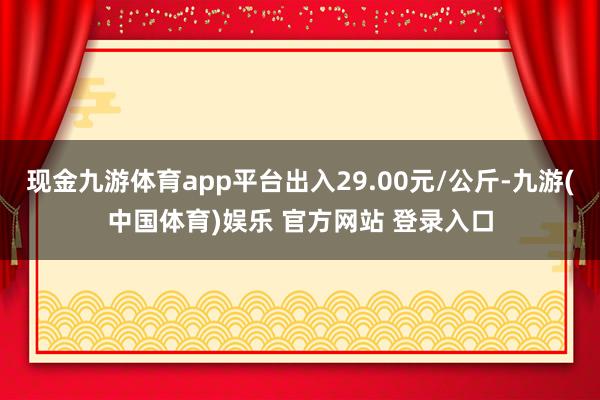现金九游体育app平台出入29.00元/公斤-九游(中国体育)娱乐 官方网站 登录入口