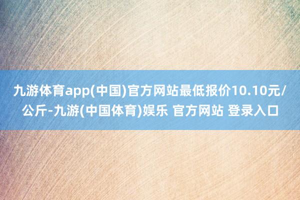 九游体育app(中国)官方网站最低报价10.10元/公斤-九游(中国体育)娱乐 官方网站 登录入口