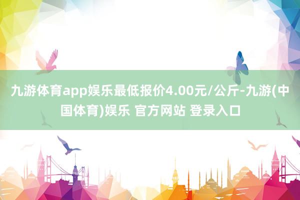 九游体育app娱乐最低报价4.00元/公斤-九游(中国体育)娱乐 官方网站 登录入口