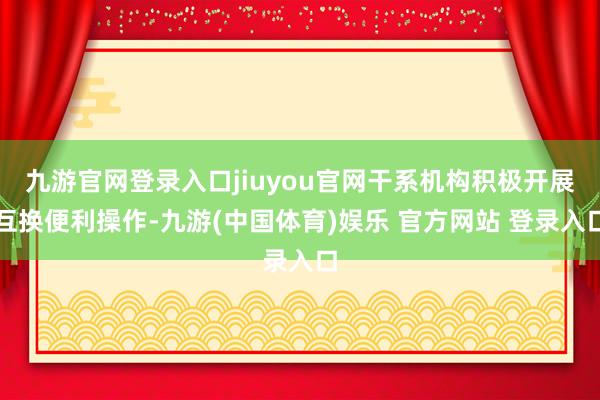 九游官网登录入口jiuyou官网干系机构积极开展互换便利操作-九游(中国体育)娱乐 官方网站 登录入口