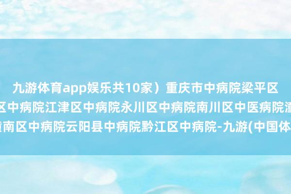 九游体育app娱乐共10家)重庆市中病院梁平区中病院北碚区中病院渝北区中病院江津区中病院永川区中病院南川区中医病院潼南区中病院云阳县中病院黔江区中病院-九游(中国体育)娱乐 官方网站 登录入口