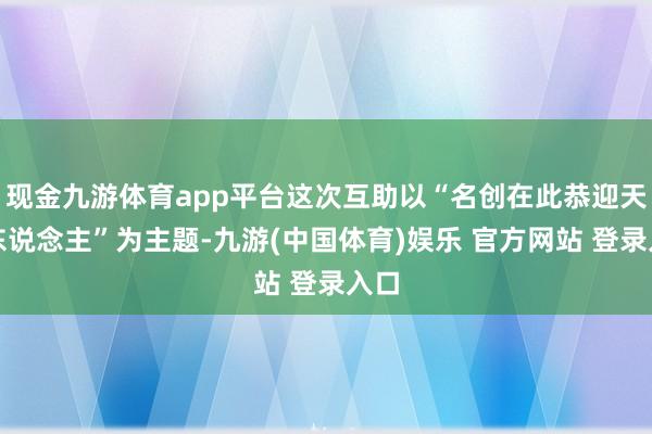 现金九游体育app平台这次互助以“名创在此恭迎天命东说念主”为主题-九游(中国体育)娱乐 官方网站 登录入口