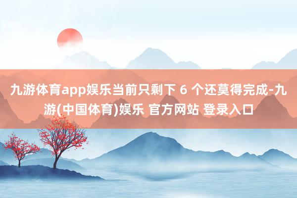 九游体育app娱乐当前只剩下 6 个还莫得完成-九游(中国体育)娱乐 官方网站 登录入口