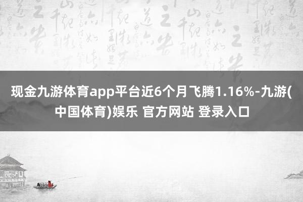 现金九游体育app平台近6个月飞腾1.16%-九游(中国体育)娱乐 官方网站 登录入口