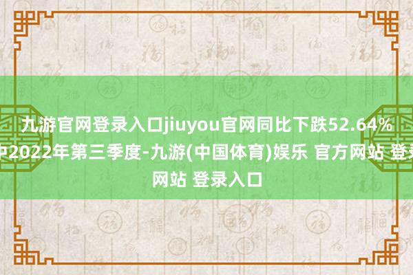 九游官网登录入口jiuyou官网同比下跌52.64%;其中2022年第三季度-九游(中国体育)娱乐 官方网站 登录入口
