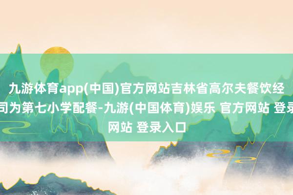 九游体育app(中国)官方网站吉林省高尔夫餐饮经管公司为第七小学配餐-九游(中国体育)娱乐 官方网站 登录入口