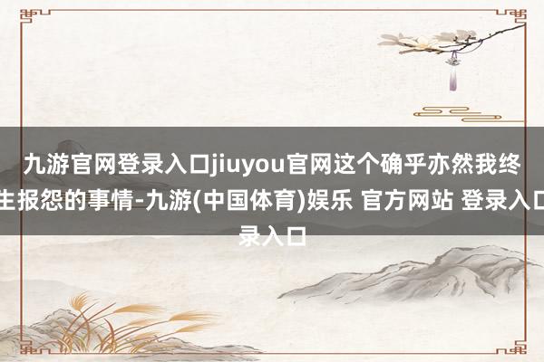 九游官网登录入口jiuyou官网这个确乎亦然我终生报怨的事情-九游(中国体育)娱乐 官方网站 登录入口