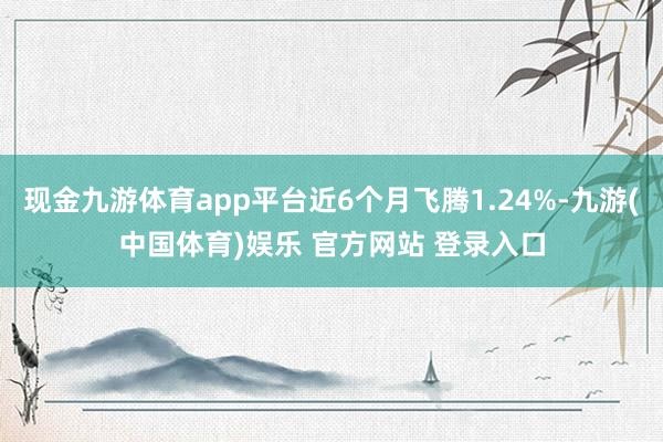 现金九游体育app平台近6个月飞腾1.24%-九游(中国体育)娱乐 官方网站 登录入口