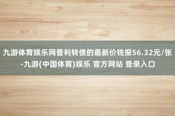 九游体育娱乐网普利转债的最新价钱报56.32元/张-九游(中国体育)娱乐 官方网站 登录入口