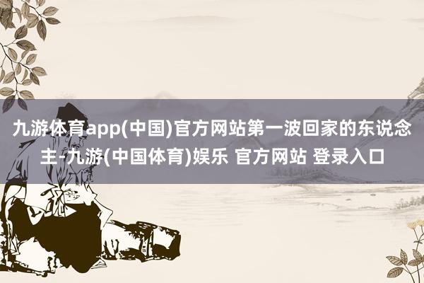 九游体育app(中国)官方网站第一波回家的东说念主-九游(中国体育)娱乐 官方网站 登录入口