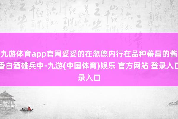九游体育app官网妥妥的在忽悠内行在品种蕃昌的酱香白酒雄兵中-九游(中国体育)娱乐 官方网站 登录入口